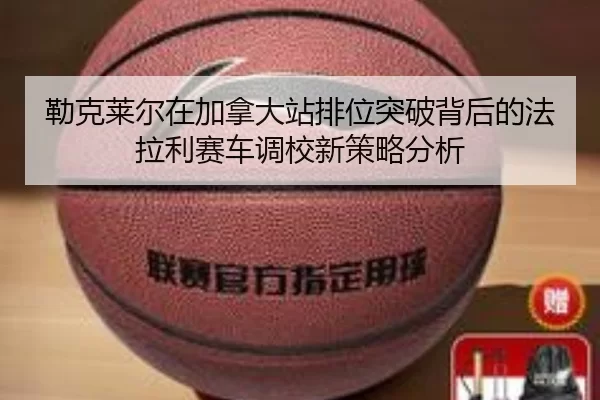 勒克莱尔在加拿大站排位突破背后的法拉利赛车调校新策略分析